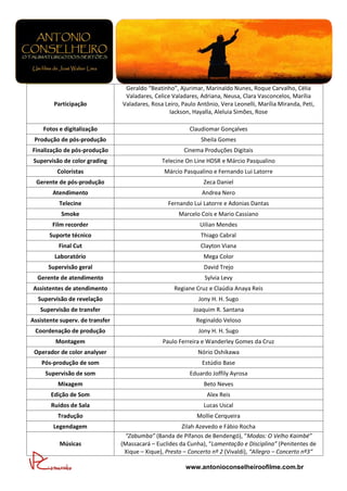 Geraldo “Beatinho”, Ajurimar, Marinaldo Nunes, Roque Carvalho, Célia
                                  Valadares, Celice Valadares, Adriana, Neusa, Clara Vasconcelos, Marília
        Participação             Valadares, Rosa Leiro, Paulo Antônio, Vera Leonelli, Marília Miranda, Peti,
                                                   Iackson, Hayalla, Aleluia Simões, Rose

    Fotos e digitalização                                  Claudiomar Gonçalves
 Produção de pós-produção                                      Sheila Gomes
Finalização de pós-produção                              Cinema Produções Digitais
 Supervisão de color grading                    Telecine On Line HDSR e Márcio Pasqualino
          Coloristas                             Márcio Pasqualino e Fernando Lui Latorre
  Gerente de pós-produção                                       Zeca Daniel
        Atendimento                                             Andrea Nero
          Telecine                                 Fernando Lui Latorre e Adonias Dantas
           Smoke                                       Marcelo Cois e Mario Cassiano
        Film recorder                                          Uilian Mendes
       Suporte técnico                                         Thiago Cabral
          Final Cut                                            Clayton Viana
         Laboratório                                            Mega Color
      Supervisão geral                                          David Trejo
  Gerente de atendimento                                         Sylvia Levy
Assistentes de atendimento                           Regiane Cruz e Claúdia Anaya Reis
  Supervisão de revelação                                     Jony H. H. Sugo
   Supervisão de transfer                                   Joaquim R. Santana
Assistente superv. de transfer                               Reginaldo Veloso
 Coordenação de produção                                      Jony H. H. Sugo
         Montagem                                Paulo Ferreira e Wanderley Gomes da Cruz
 Operador de color analyser                                   Nório Oshikawa
    Pós-produção de som                                         Estúdio Base
     Supervisão de som                                     Eduardo Joffily Ayrosa
          Mixagem                                               Beto Neves
       Edição de Som                                              Alex Reis
       Ruídos de Sala                                           Lucas Uscal
          Tradução                                            Mollie Cerqueira
        Legendagem                                      Zilah Azevedo e Fábio Rocha
                                  “Zabumba” (Banda de Pífanos de Bendengó), “Modas: O Velho Kaimbé”
          Músicas                (Massacará – Euclides da Cunha), “Lamentação e Disciplina” (Penitentes de
                                  Xique – Xique), Presto – Concerto nº 2 (Vivaldi), “Allegro – Concerto nº3“

                                                         www.antonioconselheiroofilme.com.br
 