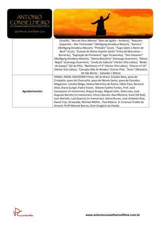 (Vivaldi), “Reis do Deus Menino” (Reis de Egídio – Andaraí), “Requiem
                      Sequentia – Rex Tremendae” (Wolfgang Amadeus Mozart), “Sanctus”
                     (Wolfgang Amadeus Mozart), “Prelúdio” (Liszt), “Fuga Sobre o Nome de
                       Bach” (Liszt), “Esmola do Divino Espírito Santo” (Folia de Marcolino –
                      Barreiras), “Sagração da Primavera” (Igor Strawinsky), “Don Giovanni”
                 (Wolfgang Amadeus Mozart), “Dansa Brasileira” (Camargo Guarnieri), “Dansa
                  Negra” (Camargo Guarnieri), “Lenda do Caboclo” (Heitor Villa-Lobos), “Baião
                  do Espaço” (Zé do Pife), “Bachianas nº 4” (Heitor Vila-Lobos), “Choros nº 10”
                 (Heitor Vila-Lobos), “Canudos Não Se Rendeu” (Carlos Pita), “Sinos” (Mosteiro
                                          De São Bento – Salvador / Bahia)
                 DIMAS, IRDEB, DOCDOMA Filmes, BA do Brasil, Estúdio Base, povo de
                 Crisópolis, povo de Chorrochó, povo de Monte Santo, povo de Canudos,
                 Megacolor, Estúdio Mega, Helena Martinho da Rocha, Fábio Paes, Bernard
                 Attal, Diana Gurgel, Padre Enoch, Oleone Coelho Fontes, Prof. José
Agradecimentos   Cesalasans (in memorian), Roque Araújo, Miguel Littin, Silvia Levy, José
                 Augusto Barreto (in memorian), Chico Liberato, Raul Moreira, Vovô (Ilê Ayê),
                 Ivan Mariotti, Lula Queiroz (in memorian), Selma Nunes, José Umberto Dias,
                 David Trijo, Strawalde, Michael Müller, Pola Ribeiro, D. Emanuel D’able do
                 Amaral, Profº Manoel Barros, Dom Gregório da Paixão




                                           www.antonioconselheiroofilme.com.br
 