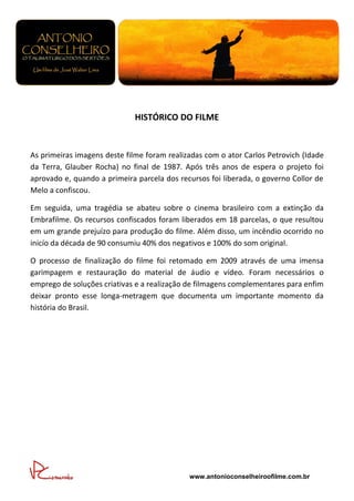 HISTÓRICO DO FILME


As primeiras imagens deste filme foram realizadas com o ator Carlos Petrovich (Idade
da Terra, Glauber Rocha) no final de 1987. Após três anos de espera o projeto foi
aprovado e, quando a primeira parcela dos recursos foi liberada, o governo Collor de
Melo a confiscou.

Em seguida, uma tragédia se abateu sobre o cinema brasileiro com a extinção da
Embrafilme. Os recursos confiscados foram liberados em 18 parcelas, o que resultou
em um grande prejuízo para produção do filme. Além disso, um incêndio ocorrido no
inicío da década de 90 consumiu 40% dos negativos e 100% do som original.

O processo de finalização do filme foi retomado em 2009 através de uma imensa
garimpagem e restauração do material de áudio e vídeo. Foram necessários o
emprego de soluções criativas e a realização de filmagens complementares para enfim
deixar pronto esse longa-metragem que documenta um importante momento da
história do Brasil.




                                             www.antonioconselheiroofilme.com.br
 