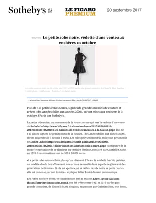 20 septembre 2017
20/09/2017 Le Figaro Premium - Le petite robe noire, vedette d'une vente aux enchères en octobre
http://premium.lefigaro.fr/culture/encheres/2017/09/20/03016-20170920ARTFIG00238-le-petite-robe-noire-vedette-d-une-vente-aux-encheres-en-… 1/4
NOUVEAU Le petite robe noire, vedette d'une vente aux
enchères en octobre
Enchères (http://premium.lefigaro.fr/culture/encheres) | Mis à jour le 20/09/2017 à 18h05
Plus de 140 petites robes noires, signées de grandes maisons de couture et
créées «des Années folles aux années 2000», seront mises aux enchères le 3
octobre à Paris par Sotheby's.
La petite robe noire, un monument de la haute couture qui sera la vedette d'une vente
de Sotheby's (http://www.lefigaro.fr/culture/encheres/2017/06/30/03016-
20170630ARTFIG00294-les-maisons-de-ventes-francaises-a-la-hausse.php). Plus de
140 pièces, signées de grands noms de la couture, «des Années folles aux années 2000»,
seront dispersées le 3 octobre à Paris. Les robes proviennent de la collection personnelle
de Didier Ludot (http://www.lefigaro.fr/sortir-paris/2015/07/06/30004-
20150706ARTFIG00017-didier-ludot-ses-adresses-chic-a-paris.php), «antiquaire de la
mode» et spécialiste de ce classique du vestiaire féminin, consacré par Gabrielle Chanel
en 1926. Les estimations vont de 500 à 10.000 euros.
«La petite robe noire est bien plus qu'un vêtement. Elle est le symbole du chic parisien,
un modèle absolu de raffinement, une armure sensuelle dans laquelle se glissèrent des
générations de femmes. Si elle est «petite» par sa taille - la robe noire se porte courte -
elle est immense par son histoire», explique Didier Ludot dans un communiqué.
Les robes mises en vente, en collaboration avec la maison Kerry Taylor Auctions
(https://kerrytaylorauctions.com/), ont été créées entre 1921 et 2010 par les plus
grands couturiers, de Chanel à Marc Vaughan, en passant par Christian Dior, Jean Patou,
Les robes mises en vente ont été créées entre 1921 et 2010 par les plus grands couturiers, de Chanel à Marc Vaughan. -
Crédits photo : Crédit photos : Sotheby's / Art digital studio
 