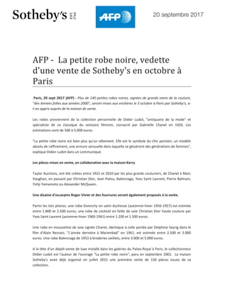 20 septembre 2017
AFP - La petite robe noire, vedette
d'une vente de Sotheby's en octobre à
Paris
Paris, 20 sept 2017 (AFP) - Plus de 140 petites robes noires, signées de grands noms de la couture,
"des Années folles aux années 2000", seront mises aux enchères le 3 octobre à Paris par Sotheby's, a-
t-on appris auprès de la maison de vente.
Les robes proviennent de la collection personnelle de Didier Ludot, "antiquaire de la mode" et
spécialiste de ce classique du vestiaire féminin, consacré par Gabrielle Chanel en 1926. Les
estimations vont de 500 à 5.000 euros.
"La petite robe noire est bien plus qu'un vêtement. Elle est le symbole du chic parisien, un modèle
absolu de raffinement, une armure sensuelle dans laquelle se glissèrent des générations de femmes",
explique Didier Ludot dans un communiqué.
Les pièces mises en vente, en collaboration avec la maison Kerry
Taylor Auctions, ont été créées entre 1921 et 2010 par les plus grands couturiers, de Chanel à Marc
Vaughan, en passant par Christian Dior, Jean Patou, Balenciaga, Yves Saint Laurent, Pierre Balmain,
Yohji Yamamoto ou Alexander McQueen.
Une dizaine d'escarpins Roger Vivier et des fourrures seront également proposés à la vente.
Parmi les lots phares, une robe Givenchy en satin duchesse (automne-hiver 1956-1957) est estimée
entre 1.800 et 2.500 euros; une robe de cocktail en faille de soie Christian Dior haute couture par
Yves Saint Laurent (automne-hiver 1960-1961) entre 1.200 et 1.500 euros.
Une robe en mousseline de soie signée Chanel, identique à celle portée par Delphine Seyrig dans le
film d'Alain Resnais, "L'année dernière à Marienbad" en 1961, est estimée entre 2.500 et 3.000
euros. Une robe Balenciaga de 1953 à broderies oeillets, entre 3.000 et 5.000 euros.
A la tête d'un dépôt-vente de luxe installé dans les galeries du Palais-Royal à Paris, le collectionneur
Didier Ludot est l'auteur de l'ouvrage "La petite robe noire", paru en septembre 2001. La maison
Sotheby's avait déjà organisé en juillet 2015 une première vente de 150 pièces issues de sa
collection.
 