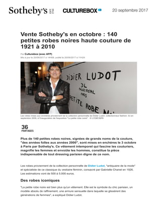 20 septembre 2017
Accueil/ Mode
36
PARTAGES
Vente Sotheby's en octobre : 140
petites robes noires haute couture de
1921 à 2010
Par Culturebox (avec AFP)
Mis à jour le 20/09/2017 à 14H08, publié le 20/09/2017 à 11H24
Les robes mises aux enchères proviennent de la collection personnelle de Didier Ludot, collectionneur fashion. Ici en
septembre 2009, à l'inauguration de l'exposition "La petite robe noire". © LYDIE/SIPA
Plus de 140 petites robes noires, signées de grands noms de la couture,
"des années folles aux années 2000", sont mises en enchères le 3 octobre
à Paris par Sotheby's. Ce vêtement intemporel qui fascine les couturiers,
magnifie les femmes et envoûte les hommes, constitue la pièce
indispensable de tout dressing parisien digne de ce nom.
Les robes proviennent de la collection personnelle de Didier Ludot, "antiquaire de la mode"
et spécialiste de ce classique du vestiaire féminin, consacré par Gabrielle Chanel en 1926.
Les estimations vont de 500 à 5.000 euros.
Des robes iconiques
"La petite robe noire est bien plus qu'un vêtement. Elle est le symbole du chic parisien, un
modèle absolu de raffinement, une armure sensuelle dans laquelle se glissèrent des
générations de femmes", a expliqué Didier Ludot.
TOUTE L'A
Retour en image
Fashion Week pr
Le mannequin Em
retouches photo
New York Fashio
printemps-été 20
LES FASH
ACTU VIDÉO FESTIVALS J’aime 181
CINÉMA ARTS MUSIQUE OPÉRA / CLASSIQUE DANSE THÉÂTRE LIVRES MODE RENT
france.tv radiofrance
 