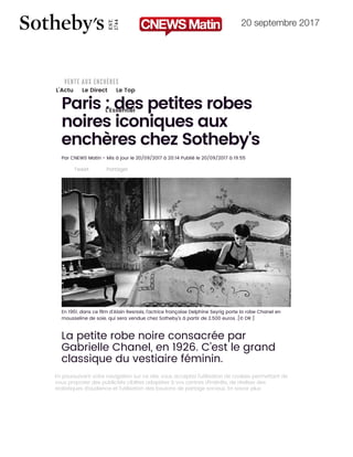 20 septembre 2017
27/09/2017 Paris : des petites robes noires iconiques aux enchères chez Sotheby's | www.cnewsmatin.fr
http://www.cnewsmatin.fr/france/2017-09-20/paris-des-petites-robes-noires-iconiques-aux-encheres-chez-sothebys-765280 1/6
L'Actu Le Direct Le Top
L'Essentiel
Paris : des petites robes
noires iconiques aux
enchères chez Sotheby's
Par CNEWS Matin - Mis à jour le 20/09/2017 à 20:14 Publié le 20/09/2017 à 19:55
Tweet Partager
En 1961, dans ce ﬁlm d'Alain Resnais, l'actrice française Delphine Seyrig porte la robe Chanel en
mousseline de soie, qui sera vendue chez Sotheby's à partir de 2.500 euros .[© DR ]
La petite robe noire consacrée par
Gabrielle Chanel, en 1926. C’est le grand
classique du vestiaire féminin.
Plus de 140 petites robes noires – signées des plus grands noms de la
couture – de 1921 à 2010 – seront mises aux enchères le 3 octobre à
En poursuivant votre navigation sur ce site, vous acceptez l’utilisation de cookies permettant de
vous proposer des publicités ciblées adaptées à vos centres d’intérêts, de réaliser des
statistiques d’audience et l’utilisation des boutons de partage sociaux. En savoir plus
 