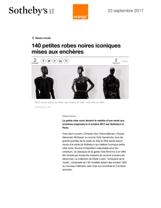 23 septembre 2017
https://femmes.orange.fr/mode/news-mode/article-140-petites-robes-noires-iconiques-mises-aux-encheres-CNT000000O3Wrf.htm
Tendances
News
Ces astuces mode pour
cacher son petit ventre
News
Quiz mode : comment
s'appellent ces…
News
Pour Carla Bruni, la mode
"est un environnement…
 News mode
2partages
     2
réactions
Réagir
140 petites robes noires iconiques
mises aux enchères
A lire aussi
Hélène Garçon
La petite robe noire devient la vedette d'une vente aux
enchères organisée le 3 octobre 2017 par Sotheby's à
Paris.
Yves Saint Laurent, Christian Dior, Pierre Balmain, Chanel,
Alexander McQueen ou encore Yohji Yamamoto, tous les
grands pontifes de la mode du XXe et XXIe siècle seront
réunis à la vente de Sotheby's qui célèbre l'iconique petite
robe noire. Source d'inspiration inépuisable pour les
créateurs, ce classique de la garde-robe féminine a en eﬀet
été revisité par toutes les maisons de couture à travers les
décennies. La collection de Didier Ludot, "antiquaire de la
mode", composée de 140 modèles datant des années 1920
au nouveau millénaire, sera mise aux enchères le 3 octobre
prochain.
Article
Comment éviter le total
look noir pour les fêtes ?
Diaporama
10 chapeaux à shopper
cet automne
Article
Casquette gavroche : 3
façons de l'adopter
ePresse
Le meilleur de la presse
La recette du jou
Goulash
Basic Instant : 3 façons de porter la petite r…
01:55
Robe Lanvin datant de 1938/ robe Chanel de 1960 / robe Dior de 1950.
©Sotherby's, DR
A la une Mode Beauté People Voyages Bien-être Cuisine Au quotidien
 