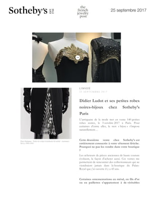 25 septembre 2017
L'INVITÉ
25 SEP T EMB R E 20 17
Didier Ludot et ses petites robes
noires-bijoux chez Sotheby’s
Paris
L’antiquaire de la mode met en vente 140 petites
robes noires, le 3 octobre 2017 à Paris. Pour
certaines d’entre elles, le mot « bijou » s’impose
naturellement…
Cette deuxième vente chez Sotheby’s est
entièrement consacrée à votre vêtement fétiche.
Pourquoi ne pas les vendre dans votre boutique
?
Les acheteurs de pièces anciennes de haute couture
évoluent, la façon d’acheter aussi. Ces ventes me
permettent de rencontrer des collectionneurs qui ne
viendraient jamais dans la boutique du Palais-
Royal que j’ai ouverte il y a 43 ans.
Certaines ornementations en métal, en fils d’or
ou en paillettes s’apparentent à de véritables
L'INVITÉ
2 5 S E P T E M B R E 2 0 1 7
Didier Ludot et ses petit
noires-bijoux chez S
Paris
L’antiquaire de la mode met en vent
robes noires, le 3 octobre 2017 à
certaines d’entre elles, le mot « bijo
naturellement…
Cette deuxième vente chez S
entièrement consacrée à votre vêtem
Pourquoi ne pas les vendre dans vo
?
 