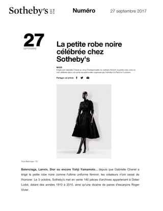 27 septembre 2017
Balenciaga, Lanvin, Dior ou encore Yohji Yamamoto… depuis que Gabrielle Chanel a
érigé la petite robe noire comme l'ultime uniforme féminin, les créateurs n'ont cessé de
l'honorer. Le 3 octobre, Sotheby's met en vente 140 pièces d'archives appartenant à Didier
Ludot, datant des années 1910 à 2010, ainsi qu'une dizaine de paires d'escarpins Roger
Vivier.
 