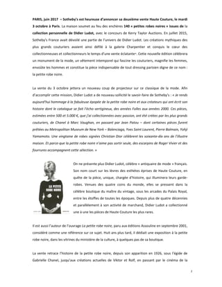 2
PARIS, juin 2017 – Sotheby’s est heureuse d’annoncer sa deuxième vente Haute Couture, le mardi
3 octobre à Paris. La maison soumet au feu des enchères 140 « petites robes noires » issues de la
collection personnelle de Didier Ludot, avec le concours de Kerry Taylor Auctions. En juillet 2015,
Sotheby’s France avait dévoilé une partie de l’univers de Didier Ludot. Les créations mythiques des
plus grands couturiers avaient ainsi défilé à la galerie Charpentier et conquis le cœur des
collectionneuses et collectionneurs le temps d’une vente éclatante*. Cette nouvelle édition célèbrera
un monument de la mode, un vêtement intemporel qui fascine les couturiers, magnifie les femmes,
envoûte les hommes et constitue la pièce indispensable de tout dressing parisien digne de ce nom :
la petite robe noire.
La vente du 3 octobre jettera un nouveau coup de projecteur sur ce classique de la mode. Afin
d’accomplir cette mission, Didier Ludot a de nouveau sollicité le savoir-faire de Sotheby’s : « Je rends
aujourd’hui hommage à la fabuleuse épopée de la petite robe noire et aux créateurs qui ont écrit son
histoire dont le catalogue se fait l’écho vertigineux, des années Folles aux années 2000. Ces pièces,
estimées entre 500 et 5.000 €, que j’ai collectionnées avec passion, ont été créées par les plus grands
couturiers, de Chanel à Marc Vaughan, en passant par Jean Patou – dont certaines pièces furent
prêtées au Metropolitan Museum de New York – Balenciaga, Yves Saint Laurent, Pierre Balmain, Yohji
Yamamoto. Une vingtaine de robes signées Christian Dior célèbrent les soixante-dix ans de l’illustre
maison. Et parce-que la petite robe noire n’aime pas sortir seule, des escarpins de Roger Vivier et des
fourrures accompagnent cette sélection. »
On ne présente plus Didier Ludot, célèbre « antiquaire de mode » français.
Son nom court sur les lèvres des esthètes éprises de Haute Couture, en
quête de la pièce, unique, chargée d’histoire, qui illuminera leurs garde-
robes. Venues des quatre coins du monde, elles se pressent dans la
célèbre boutique du maître du vintage, sous les arcades du Palais Royal,
entre les étoffes de toutes les époques. Depuis plus de quatre décennies
et parallèlement à son activité de marchand, Didier Ludot a collectionné
une à une les pièces de Haute Couture les plus rares.
Il est aussi l’auteur de l’ouvrage La petite robe noire, paru aux éditions Assouline en septembre 2001,
considéré comme une référence sur ce sujet. Huit ans plus tard, il dédiait une exposition à la petite
robe noire, dans les vitrines du ministère de la culture, à quelques pas de sa boutique.
La vente retrace l’histoire de la petite robe noire, depuis son apparition en 1926, sous l’égide de
Gabrielle Chanel, jusqu’aux créations actuelles de Viktor et Rolf, en passant par le cinéma de la
 