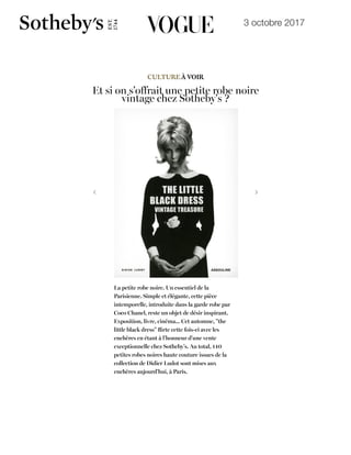 3 octobre 2017
19/10/2017 Et si on s'offrait une petite robe noire vintage à la vente Sotheby's ? | Vogue
http://www.vogue.fr/culture/a-voir/diaporama/vente-sothebys-petite-robe-noire-mode-livre-parisienne/44508
Par Manon Garrigues le 03 Octobre 2017
À voir Livres
CULTUREÀ VOIR
Et si on s'offrait une petite robe noire
vintage chez Sotheby's ?
La petite robe noire. Un essentiel de la
Parisienne. Simple et élégante, cette pièce
intemporelle, introduite dans la garde robe par
Coco Chanel, reste un objet de désir inspirant.
Exposition, livre, cinéma... Cet automne, "the
little black dress" ﬂirte cette fois-ci avec les
enchères en étant à l'honneur d'une vente
exceptionnelle chez Sotheby's. Au total, 140
petites robes noires haute couture issues de la
collection de Didier Ludot sont mises aux
enchères aujourd'hui, à Paris.
Voir les 6 IMAGES
W X
X
MODE DÉFILÉS BEAUTÉ BIJOUX CULTURE VIDÉO HALLOWEEN VOGUE HOMMES LIFESTYLE HOROSCOPE MARIAGE VOGUE FASHION FESTIVAL
8 G 7 6 9 5 @
Magazines &
Abonnement
 