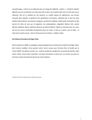 3
nouvelle Vague. « Qu’on ne se méprenne pas sur l’usage de l’adjectif : « petite »… Il révèle la relation
affective qui unit une femme à la robe dont elle se pare. Car la petite robe noire est bien plus qu’un
vêtement. Elle est le symbole du chic parisien, un modèle absolu de raffinement, une armure
sensuelle dans laquelle se glissèrent des générations de femmes, sublimées par le port de cette
toilette transcendante, aux pouvoirs magiques, qui floute les défauts, exalte toutes les beautés et fait
tourner les têtes de ceux qui la regardent. Ses ambassadrices s’appellent Monica Vitti, Jeanne
Moreau, Delphine Seyrig, Catherine Deneuve ou Monica Bellucci. Objet de convoitise pour les unes,
elle est une source intarissable de fantasmes pour les autres. Si elle est « petite » par sa taille – la
robe noire se porte courte – elle est immense par son histoire. » (Didier Ludot)
Une dizaine d’escarpins de Roger Vivier
Afin de parfaire ce défilé, le catalogue comprend également une dizaine de créations de Roger Vivier,
dont certains modèles, d’une grande rareté, furent conçus pour Christian Dior et brodés par la
maison Rébé. Ces délicats souliers aux couleurs éclatantes souligneront la pureté des petites robes
noires. Citons, entre autres merveilles, une paire d’escarpins au bout turc, ou encore une paire en
soie bleu canard rehaussée de plumes de martin pêcheur.
*8 juillet 2015, près d’1 million d’euros, 100 % de lots vendus
 