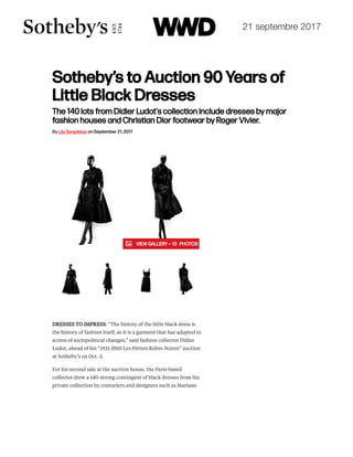 21 septembre 2017
Sotheby’s to Auction 90 Years of
Little Black Dresses
The 140 lots from Didier Ludot's collection include dresses by major
fashion houses and Christian Dior footwear by Roger Vivier.
FASHION / FASHION SCOOPS
By Lily Templeton on September 21, 2017
DRESSES TO IMPRESS: “The history of the little black dress is
the history of fashion itself, as it is a garment that has adapted to
scores of sociopolitical changes,” said fashion collector Didier
Ludot, ahead of his “1921-2010 Les Petites Robes Noires” auction
at Sotheby’s on Oct. 3.
For his second sale at the auction house, the Paris-based
collector drew a 140-strong contingent of black dresses from his
private collection by couturiers and designers such as Mariano
  VIEW GALLERY — 13   PHOTOS
ESSENTIALIST
Michael Kors
Trades Jet Set
for Sexy Ruby
TODAY'S MUST READ
Moschino RTW Spring 2018
LATEST GALLERIES
 