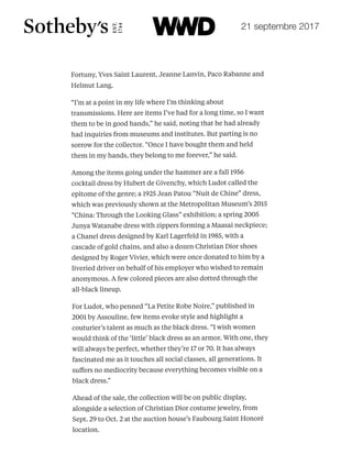 FREE ALER
Enter your email
PRIVACY POLICY
Fortuny, Yves Saint Laurent, Jeanne Lanvin, Paco Rabanne and
Helmut Lang.
“I’m at a point in my life where I’m thinking about
transmissions. Here are items I’ve had for a long time, so I want
them to be in good hands,” he said, noting that he had already
had inquiries from museums and institutes. But parting is no
sorrow for the collector. “Once I have bought them and held
them in my hands, they belong to me forever,” he said.
Among the items going under the hammer are a fall 1956
cocktail dress by Hubert de Givenchy, which Ludot called the
epitome of the genre; a 1925 Jean Patou “Nuit de Chine” dress,
which was previously shown at the Metropolitan Museum’s 2015
“China: Through the Looking Glass” exhibition; a spring 2005
Junya Watanabe dress with zippers forming a Maasai neckpiece;
a Chanel dress designed by Karl Lagerfeld in 1985, with a
cascade of gold chains, and also a dozen Christian Dior shoes
designed by Roger Vivier, which were once donated to him by a
liveried driver on behalf of his employer who wished to remain
anonymous. A few colored pieces are also dotted through the
all-black lineup.
For Ludot, who penned “La Petite Robe Noire,” published in
2001 by Assouline, few items evoke style and highlight a
couturier’s talent as much as the black dress. “I wish women
would think of the ‘little’ black dress as an armor. With one, they
will always be perfect, whether they’re 17 or 70. It has always
fascinated me as it touches all social classes, all generations. It
suﬀers no mediocrity because everything becomes visible on a
black dress.”
Ahead of the sale, the collection will be on public display,
alongside a selection of Christian Dior costume jewelry, from
Sept. 29 to Oct. 2 at the auction house’s Faubourg Saint Honoré
location.
You're missing something!
Prada RTW S
Arthur Arbesse
201
21 septembre 2017
 