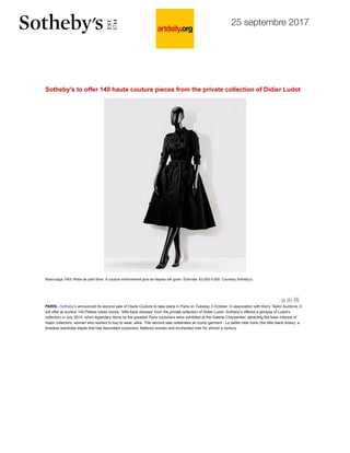 25 septembre 2017
http://artdaily.com/index.asp?int_sec=11&int_new=96928&utm_source=dlvr.it&utm_medium=twitter%20-%20.Wci4nmdlKUk 1/3
Artists
Galleries
Museums
Photographers
Games
Subscribe
Comments
Search
Contact
Sotheby's to offer 140 haute couture pieces from the private collection of Didier Ludot
Balenciaga 1953. Robe de petit dîner. A couture embroidered gros de Naples silk gown. Estimate: €3,000-5,000. Courtesy Sotheby’s.
PARIS.- Sotheby’s announced its second sale of Haute Couture to take place in Paris on Tuesday 3 October. In association with Kerry Taylor Auctions, it
will offer at auction 140 Petites robes noires, “little back dresses” from the private collection of Didier Ludot. Sotheby’s offered a glimpse of Ludot’s
collection in July 2015, when legendary items by the greatest Paris couturiers were exhibited at the Galerie Charpentier, attracting the keen interest of
major collectors, women who wished to buy to wear, alike. This second sale celebrates an iconic garment - La petite robe noire (the little black dress), a
timeless wardrobe staple that has fascinated couturiers, flattered women and enchanted men for almost a century.
 