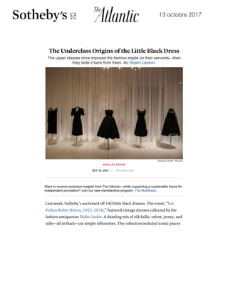 13 octobre 2017
19/10/2017 The Little Black Dress's Lost Underclass Origins - The Atlantic
https://www.theatlantic.com/technology/archive/2017/10/the-underclass-origins-of-the-little-black-dress/542910/ 1/8
Want to receive exclusive insights from The Atlantic—while supporting a sustainable future for
independent journalism? Join our new membership program, The Masthead.
Last week, Sotheby’s auctioned oﬀ 140 little black dresses. The event, “Les
Petites Robes Noires, 1921–2010,” featured vintage dresses collected by the
fashion antiquarian Didier Ludot. A dazzling mix of silk faille, velvet, jersey, and
tulle—all in black—cut simple silhouettes. The collection included iconic pieces
The Underclass Origins of the Little Black Dress
The upper classes once imposed the fashion staple on their servants—then
they stole it back from them. An Object Lesson.
SHELLEY PUHAK
OCT 13, 2017 | TECHNOLOGY
Stephanie Keith / Reuters
TheAtlantic.com uses cookies to enhance your experience when visiting the website and to serve you with
advertisements that might interest you. By continuing to use this site, you agree to our use of cookies.
Find out more here.
Accept cookies
 