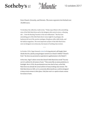 13 octobre 2017
19/10/2017 The Little Black Dress's Lost Underclass Origins - The Atlantic
https://www.theatlantic.com/technology/archive/2017/10/the-underclass-origins-of-the-little-black-dress/542910/ 2/8
MORE FROM OUR PARTNERS
How to Escape a Death Spiral
The Contentious Physics of Wiffle Ball
Oil Barrels Aren't Real Anymore
from Chanel, Givenchy, and Hermès. The more expensive lots fetched over
20,000 euros.
To introduce the collection, Ludot wrote, “Today I pay tribute to the astonishing
story of the little black dress and to the designers who wrote its story, a dizzying
tale ... from the Roaring Twenties to the new millennium.” But the most
astonishing part of the little black dress’s story might be its prologue, the
backstory left out of the auction catalogue, the glossy coﬀee-table books, and
the fashion magazines. The most important acolytes of the little black dress
were not designers nor aristocrats, but masses of working-class women.
* * *
In October 1926, Vogue featured a sketch of a long-sleeved, calf-length, black
sheath dress by a plucky young designer named Coco Chanel. Dubbed “Chanel’s
Ford,” the dress was promoted as equivalent in egalitarianism to the Model T.
At the time, Vogue’s editors wrote that Chanel’s little black dress would “become
sort of a uniform for all women of taste.” That seems like an astute prediction, in
hindsight. But in 1926, the proclamation was tone-deaf at best, as the little
black dress was already the actual uniform of many working-class women. The
little black dress (or LBD, as it is commonly abbreviated) was a uniform designed
to keep certain women in their place. Only later was it co-opted as haute couture
for women of taste.
https://www.theatlantic.com/technology/archive/2017/10/the-underclass-origins-of-the-little-black-dress/542910/ 2/8
MORE FROM OUR PARTNERS
How to Escape a Death Spiral
The Contentious Physics of Wiffle Ball
Oil Barrels Aren't Real Anymore
20,000 euros.
To introduce the collection, Ludot wrote, “Today I pay tribute to the astonishing
story of the little black dress and to the designers who wrote its story, a dizzying
tale ... from the Roaring Twenties to the new millennium.” But the most
astonishing part of the little black dress’s story might be its prologue, the
backstory left out of the auction catalogue, the glossy coﬀee-table books, and
the fashion magazines. The most important acolytes of the little black dress
were not designers nor aristocrats, but masses of working-class women.
* * *
In October 1926, Vogue featured a sketch of a long-sleeved, calf-length, black
sheath dress by a plucky young designer named Coco Chanel. Dubbed “Chanel’s
Ford,” the dress was promoted as equivalent in egalitarianism to the Model T.
At the time, Vogue’s editors wrote that Chanel’s little black dress would “become
sort of a uniform for all women of taste.” That seems like an astute prediction, in
hindsight. But in 1926, the proclamation was tone-deaf at best, as the little
black dress was already the actual uniform of many working-class women. The
little black dress (or LBD, as it is commonly abbreviated) was a uniform designed
to keep certain women in their place. Only later was it co-opted as haute couture
for women of taste.
 