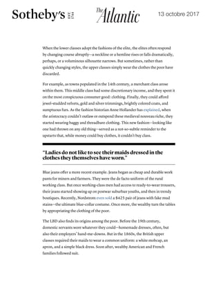 13 octobre 2017
19/10/2017 The Little Black Dress's Lost Underclass Origins - The Atlantic
https://www.theatlantic.com/technology/archive/2017/10/the-underclass-origins-of-the-little-black-dress/542910/ 3/8
When the lower classes adopt the fashions of the elite, the elites often respond
by changing course abruptly—a neckline or a hemline rises or falls dramatically,
perhaps, or a voluminous silhouette narrows. But sometimes, rather than
quickly changing styles, the upper classes simply wear the clothes the poor have
discarded.
For example, as towns populated in the 14th century, a merchant class arose
within them. This middle class had some discretionary income, and they spent it
on the most conspicuous consumer good: clothing. Finally, they could aﬀord
jewel-studded velvets, gold and silver trimmings, brightly colored coats, and
sumptuous furs. As the fashion historian Anne Hollander has explained, when
the aristocracy couldn’t outlaw or outspend these medieval nouveau riche, they
started wearing baggy and threadbare clothing. This new fashion—looking like
one had thrown on any old thing—served as a not-so-subtle reminder to the
upstarts that, while money could buy clothes, it couldn’t buy class.
“Ladies do not like to see their maids dressed in the
clothes they themselves have worn.”
Blue jeans oﬀer a more recent example. Jeans began as cheap and durable work
pants for miners and farmers. They were the de facto uniform of the rural
working class. But once working-class men had access to ready-to-wear trousers,
their jeans started showing up on postwar suburban youths, and then in trendy
boutiques. Recently, Nordstrom even sold a $425 pair of jeans with fake mud
stains—the ultimate blue-collar costume. Once more, the wealthy turn the tables
by appropriating the clothing of the poor.
The LBD also ﬁnds its origins among the poor. Before the 19th century,
domestic servants wore whatever they could—homemade dresses, often, but
also their employers’ hand-me-downs. But in the 1860s, the British upper
classes required their maids to wear a common uniform: a white mobcap, an
apron, and a simple black dress. Soon after, wealthy American and French
families followed suit.
 
