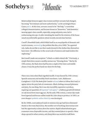 19/10/2017 The Little Black Dress's Lost Underclass Origins - The Atlantic
https://www.theatlantic.com/technology/archive/2017/10/the-underclass-origins-of-the-little-black-dress/542910/ 4/8
Relationships between upper-class women and their servants had changed,
becoming “less intimate and more authoritarian,” as the sociologist Diana
Crane puts it. At this time, servants ceased to be “the help,” a somewhat
collegial characterization, and became known as “domestics.” And domestics
wearing upper-class castoﬀs, especially young and pretty ones, led to
embarrassing mix-ups. A caller mistaking the maid for the mistress of the house
raised uncomfortable questions about recently erected class barriers.
Cassell’s Household Guide, which billed itself as an encyclopedia of domestic and
social economy, summed up the problem like this, circa 1880: “As a general
rule, ladies do not like to see their maids dressed in the clothes they themselves
have worn—the diﬀerence in the social scale of mistress and maid renders this
unpleasing.”
But Cassell’s made one exception: “a black or a dark-colored silk.” Previously, a
simple black dress meant a wealthy woman was “dressing down.” But by the
19th century, the black dress had become a staple of the lower and middle
classes. It was the perfect hand-me-down for the help.
* * *
There was a time when black signiﬁed wealth. It was favored by 15th-century
Spanish aristocrats and wealthy Dutch merchants. Later, Baldassare
Castiglione’s 1528 The Book of the Courtier advised others to follow their lead, to
appear above the petty fads of commoners. Black clothing conveyed plainness
and piety, for one thing. But it was also incredibly expensive to produce,
requiring vast quantities of imported “oak apples”—a bulbous growth left behind
on oak leaves from insect egg sacs. By the early 19th century, a newer dye made
from logwood and ferrous sulfate made the color cheap to produce. In 1863, an
even cheaper synthetic aniline black dye was developed.
By the 1880s, most awkward maid-or-mistress mix-ups had been eliminated
thanks to the trusty black dress. But another sort of working-class woman now
had the opportunity to dress above her station. Rapid industrialization gave
consumers more disposable income, and they wanted places to spend it. More
shops opened in urban centers, and cheap labor was needed to staﬀ them.
13 octobre 2017
 