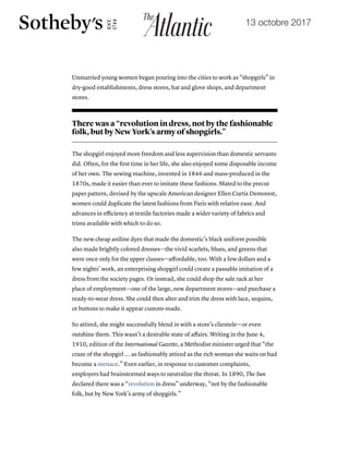 19/10/2017 The Little Black Dress's Lost Underclass Origins - The Atlantic
https://www.theatlantic.com/technology/archive/2017/10/the-underclass-origins-of-the-little-black-dress/542910/ 5/8
Unmarried young women began pouring into the cities to work as “shopgirls” in
dry-good establishments, dress stores, hat and glove shops, and department
stores.
There was a “revolution in dress, not by the fashionable
folk, but by New York’s army of shopgirls.”
The shopgirl enjoyed more freedom and less supervision than domestic servants
did. Often, for the ﬁrst time in her life, she also enjoyed some disposable income
of her own. The sewing machine, invented in 1846 and mass-produced in the
1870s, made it easier than ever to imitate these fashions. Mated to the precut
paper pattern, devised by the upscale American designer Ellen Curtis Demorest,
women could duplicate the latest fashions from Paris with relative ease. And
advances in eﬃciency at textile factories made a wider variety of fabrics and
trims available with which to do so.
The new cheap aniline dyes that made the domestic’s black uniform possible
also made brightly colored dresses—the vivid scarlets, blues, and greens that
were once only for the upper classes—aﬀordable, too. With a few dollars and a
few nights’ work, an enterprising shopgirl could create a passable imitation of a
dress from the society pages. Or instead, she could shop the sale rack at her
place of employment—one of the large, new department stores—and purchase a
ready-to-wear dress. She could then alter and trim the dress with lace, sequins,
or buttons to make it appear custom-made.
So attired, she might successfully blend in with a store’s clientele—or even
outshine them. This wasn’t a desirable state of aﬀairs. Writing in the June 4,
1910, edition of the International Gazette, a Methodist minister urged that “the
craze of the shopgirl ... as fashionably attired as the rich woman she waits on had
become a menace.” Even earlier, in response to customer complaints,
employers had brainstormed ways to neutralize the threat. In 1890, The Sun
declared there was a “revolution in dress” underway, “not by the fashionable
folk, but by New York’s army of shopgirls.”
13 octobre 2017
 