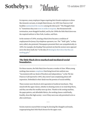 19/10/2017 The Little Black Dress's Lost Underclass Origins - The Atlantic
https://www.theatlantic.com/technology/archive/2017/10/the-underclass-origins-of-the-little-black-dress/542910/ 6/8
In response, many employers began requiring their female employees to dress
like domestic servants, in simple black dresses. An 1892 San Francisco Call
headline summarized the reaction among the labor pool: “The Shopgirls Hate
It.” Sometimes they even went on strike in response. But threatened with
termination, most shopgirls buckled, and by the 1890s the little black dress was
the required uniform in New York, London, and Paris.
In the summer of 1894, wearing a black dress became a condition of
employment for Jersey City telephone operators, too. The “‘hello’ girls,” as they
were called, also protested. Newspapers presented their case sympathetically; in
1892, for example, the Reading Times pointed out that the women were opposed
not to the dress itself, but “to the idea of showing by their dress that they are
working girls.”
The little black dress marked and mediated social
boundaries.
For these reasons, the little black dress became a marker of class. When young
working-class women complained that being forced into uniform was
“inconsistent with our ideals of freedom and independence,” as the The San
Francisco Call reported in 1892, they weren’t just complaining about self-
expression. Embedded in their ideals was the promise of social mobility.
These women were the ﬁn de siècle equivalent of medieval merchants. They
mixed with the upper classes, whether in drawing rooms or on retail shop ﬂoors,
and they saw what the wealthy wore up close. Thanks to the sewing machine,
the paper pattern, and aﬀordable fabrics, the working classes could ﬁnally,
feasibly, dress like high society—even if they were now only permitted to do so
after work hours.
* * *
Society matrons exacted their revenge by dressing like shopgirls and maids,
reappropriating their little black dresses for the upper crust.
13 octobre 2017
 