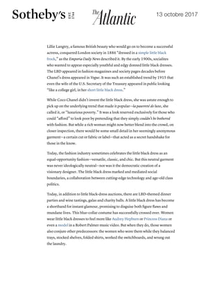 19/10/2017 The Little Black Dress's Lost Underclass Origins - The Atlantic
https://www.theatlantic.com/technology/archive/2017/10/the-underclass-origins-of-the-little-black-dress/542910/ 7/8
Lillie Langtry, a famous British beauty who would go on to become a successful
actress, conquered London society in 1886 “dressed in a simple little black
frock,” as the Emporia Daily News described it. By the early 1900s, socialites
who wanted to appear especially youthful and edgy donned little black dresses.
The LBD appeared in fashion magazines and society pages decades before
Chanel’s dress appeared in Vogue. It was such an established trend by 1915 that
even the wife of the U.S. Secretary of the Treasury appeared in public looking
“like a college girl, in her short little black dress.”
While Coco Chanel didn’t invent the little black dress, she was astute enough to
pick up on the underlying trend that made it popular—la pauvreté de luxe, she
called it, or “luxurious poverty.” It was a look reserved exclusively for those who
could “aﬀord” to look poor by pretending that they simply couldn’t be bothered
with fashion. But while a rich woman might now better blend into the crowd, on
closer inspection, there would be some small detail in her seemingly anonymous
garment—a certain cut or fabric or label—that acted as a secret handshake for
those in the know.
Today, the fashion industry sometimes celebrates the little black dress as an
equal-opportunity fashion—versatile, classic, and chic. But this neutral garment
was never ideologically neutral—nor was it the democratic creation of a
visionary designer. The little black dress marked and mediated social
boundaries, a collaboration between cutting-edge technology and age-old class
politics.
Today, in addition to little black-dress auctions, there are LBD-themed dinner
parties and wine tastings, galas and charity balls. A little black dress has become
a shorthand for instant glamour, promising to disguise both ﬁgure ﬂaws and
mundane lives. This blue-collar costume has successfully crossed over. Women
wear little black dresses to feel more like Audrey Hepburn or Princess Diana or
even a model in a Robert Palmer music video. But when they do, those women
also conjure other predecessors: the women who wore them while they balanced
trays, stocked shelves, folded shirts, worked the switchboards, and wrung out
the laundry.
13 octobre 2017
 