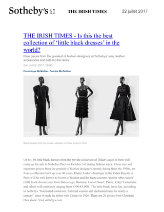 22 juillet 2017
THE IRISH TIMES - Is this the best
collection of ‘little black dresses’ in the
world?
Rare pieces from the greatest of fashion designers at Sothebys’ sale, leather
accessories and hats for the races
Sat, Jul 22, 2017, 06:00
Dominique McMullan, Deirdre McQuillan
Black dresses from the private collection of Didier Ludot in Paris
Up to 140 little black dresses from the private collection of Didier Ludot in Paris will
come up for sale in Sothebys Paris on October 3rd during fashion week. These rare and
important pieces from the greatest of fashion designers, mostly dating from the 1950s, are
from a collection built up over 40 years. Didier Ludot’s boutique in the Palais Royale in
Paris will be well known to lovers of fashion and the haute couture “petites robes noires”
(little black dresses) are from Balenciaga, Balmain, Coco Chanel, Patou, Yohji Yamamoto
and others with estimates ranging from €500-€5,000. The little black dress has, according
to Sothebys “fascinated couturiers, flattered women and enchanted men for nearly a
century” since it made its debut with Chanel in 1926. There are 20 pieces from Christian
Dior alone. Visit sothebys.com
 