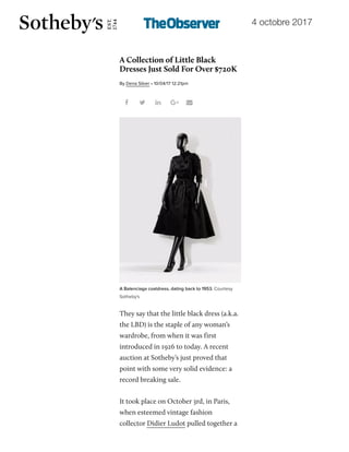 4 octobre 201719/10/2017 A Collection of LBDs from Didier Ludot Just Sold For Over $720K | Observer
http://observer.com/2017/10/didier-ludot-little-black-dresses-broke-records-at-sothebys/ 1/7
A Collection of Little Black
Dresses Just Sold For Over $720K
They say that the little black dress (a.k.a.
the LBD) is the staple of any woman’s
wardrobe, from when it was first
introduced in 1926 to today. A recent
auction at Sotheby’s just proved that
point with some very solid evidence: a
record breaking sale.
It took place on October 3rd, in Paris,
when esteemed vintage fashion
collector Didier Ludot pulled together a
    
 