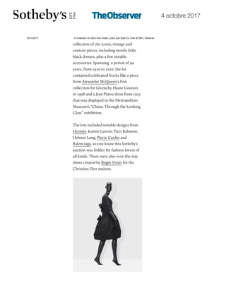 4 octobre 2017
19/10/2017 A Collection of LBDs from Didier Ludot Just Sold For Over $720K | Observer
http://observer.com/2017/10/didier-ludot-little-black-dresses-broke-records-at-sothebys/ 2/7
collection of 160 iconic vintage and
couture pieces, including mostly little
black dresses, plus a few notable
accessories. Spanning a period of 90
years, from 1920 to 2010, the lot
contained celebrated frocks like a piece
from Alexander McQueen‘s first
collection for Givenchy Haute Couture
in 1998 and a Jean Patou dress from 1925
that was displayed in the Metropolitan
Museum’s “China: Through the Looking
Glass” exhibition.
The lots included notable designs from
Hermès, Jeanne Lanvin, Paco Rabanne,
Helmut Lang, Pierre Cardin and
Balenciaga, so you know this Sotheby’s
auction was fodder for fashion lovers of
all kinds. There were also over-the-top
shoes created by Roger Vivier for the
Christian Dior maison.
 