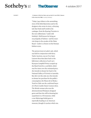 4 octobre 2017
19/10/2017 A Collection of LBDs from Didier Ludot Just Sold For Over $720K | Observer
http://observer.com/2017/10/didier-ludot-little-black-dresses-broke-records-at-sothebys/ 3/7
“Today I pay tribute to the astonishing
story of the little black dress and to the
designers who wrote its story, a dizzying
tale that finds itself retold in the
catalogue, from the Roaring Twenties to
the new millennium,” Ludot told
Sotheby’s. Well-known for being an
encyclopedia of fashion—and his must-
visit shops in the arcades of the Palais
Royal—Ludot is a fixture on the Parisian
fashion scene.
The priciest item in Ludot’s sale, which
was held in conjunction with Kerry
Taylor Auctions, was an Yves Saint
Laurent dress that dates back to the
fall/winter collection of 1976-1977.
Krystyna Campbell-Pretty scooped up
the black frock for a cool $61K, which
was five times over the estimated price;
she intends to donate her haul to the
National Gallery of Victoria in Australia.
But she’s not the only one who intends
to donate her purchase for the public’s
consumption; the Museo de la Moda y
Textil in Chile was the confirmed buyer
of a Pierre Cardin Haute Couture dress.
The British woman who won the
aforementioned McQueen designed
gown said that she will be donating her
acquisition to a UK museum, while
a rare Balenciaga bridal gown is
reportedly heading to an American
museum, though it’s unclear which one.
 