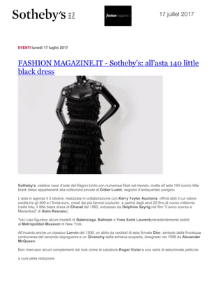 17 juillet 2017
EVENTI lunedì 17 luglio 2017
FASHION MAGAZINE.IT - Sotheby’s: all’asta 140 little
black dress
Sotheby’s, celebre casa d’aste del Regno Unito con numerose filiali nel mondo, mette all’asta 140 iconici little
black dress appartenenti alla collezione privata di Didier Ludot, negozio d’antiquariato parigino.
L’asta in agenda il 3 ottobre, realizzata in collaborazione con Kerry Taylor Auctions, offrirà abiti il cui valore
oscilla tra gli 800 e i 5mila euro, creati dai più famosi couturier, a partire dagli anni 20 fino al nuovo millennio
(nella foto, il little black dress di Chanel del 1960, indossato da Delphine Seyrig nel film “L’anno scorso a
Marienbad” di Alain Resnais).
Tra i capi figurano alcuni modelli di Balenciaga, Balmain e Yves Saint Laurentprecedentemente esibiti
al Metropolitan Museum di New York.
All’incanto anche un classico Lanvin del 1938, un abito da cocktail di seta firmato Dior, simbolo della frivolezza
controversa del secondo dopoguerra e un Givenchy dalla schiena scoperta, disegnato nel 1998 da Alexander
McQueen.
Non mancano alcuni complementi del look come le calzature Roger Vivier e una serie di selezionate pelliccie.
a cura della redazione
 