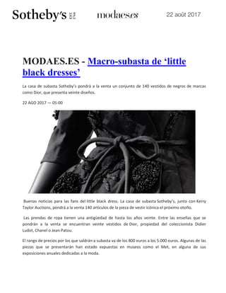 22 août 2017
MODAES.ES - Macro-subasta de ‘little
black dresses’
La casa de subasta Sotheby’s pondrá a la venta un conjunto de 140 vestidos de negros de marcas
como Dior, que presenta veinte diseños.
22 AGO 2017 — 05:00
Buenas noticias para las fans del little black dress. La casa de subasta Sotheby’s, junto con Kerry
Taylor Auctions, pondrá a la venta 140 artículos de la pieza de vestir icónica el próximo otoño.
Las prendas de ropa tienen una antigüedad de hasta los años veinte. Entre las enseñas que se
pondrán a la venta se encuentran veinte vestidos de Dior, propiedad del coleccionista Didier
Ludot, Chanel o Jean Patou.
El rango de precios por los que saldrán a subasta va de los 800 euros a los 5.000 euros. Algunas de las
piezas que se presentarán han estado expuestas en museos como el Met, en alguna de sus
exposiciones anuales dedicadas a la moda.
 