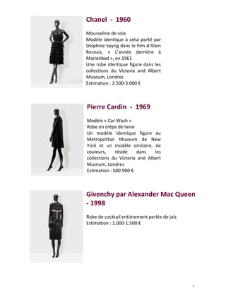 7
Chanel - 1960
Mousseline de soie
Modèle identique à celui porté par
Delphine Seyrig dans le film d’Alain
Resnais, « L’année dernière à
Marienbad », en 1961
Une robe identique figure dans les
collections du Victoria and Albert
Museum, Londres
Estimation : 2.500-3.000 €
Pierre Cardin - 1969
Modèle « Car Wash »
Robe en crêpe de laine
Un modèle identique figure au
Metropolitan Museum de New
York et un modèle similaire, de
couleurs, réside dans les
collections du Victoria and Albert
Museum, Londres
Estimation : 500-900 €
Givenchy par Alexander Mac Queen
- 1998
Robe de cocktail entièrement perlée de jais
Estimation : 1.000-1.500 €
 
