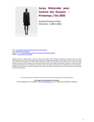 8
Junya Watanabe pour
Comme des Garçons -
Printemps / Eté 2005
Encolure fermeture éclair
Estimation : 1.000-1.500 €
Visiter: www.sothebys.com/en/inside/services/press/news/news.html
Suivre: www.twitter.com/sothebys
Rejoignez-nous : www.facebook.com/sothebys & www.weibo.com/sothebyshongkong
Regarder : www.youtube.com/sothebys
Sotheby’s réunit les collectionneurs à travers les œuvres d’art depuis 1744. Sotheby’s est devenue la première maison de vente
internationale depuis qu’elle s’est développée à New York depuis son siège londonien (1955). Elle fut la première à tenir des ventes à Hong
Kong (1973), en France (2001), et en Chine (2012). Aujourd’hui, Sotheby’s est présente dans huit salles de ventes incluant New York,
Londres, Hong Kong et Paris. Sotheby’s avec ses Services Financiers est la seule société de financement artistique au monde et elle offre
l’opportunité d’enchérir dans 70 domaines de collection incluant S|2, galerie d’exposition-vente du département d’art contemporain,
Sotheby’s Diamonds et le Vin. Sotheby’s possède un réseau mondial de 90 bureaux dans 40 pays et est la plus ancienne société du New
York Stock Exchange (BID).
*Les estimations sont hors commission d’achat et les prix incluent le prix marteau et la commission d’achat
Les images sont disponibles sur demande
Tous les catalogues sont consultables en ligne www.sothebys.com ou sur l’application Ipad Sotheby’s Catalogue
 