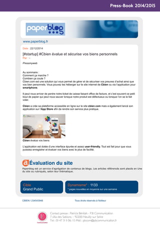 Contact presse : Patricia Bénitah - P.B Communication
7 villa des Sablons – 92200 Neuilly sur Seine
Tel : 01 47 31 11 06 / E-Mail : pbcom@pbcommunication.fr
Press-Book 2014/2015
www.paperblog.fr
Évaluation du site
Paperblog est un service d'agrégation de contenus de blogs. Les articles référencés sont placés en Une
du site ou rubriqués, selon leur thématique.
Cible
Grand Public
Dynamisme* : 1133
* pages nouvelles en moyenne sur une semaine
CBIEN / 234543948 Tous droits réservés à l'éditeur
Date : 22/12/2014
[#startup] #Cbien évalue et sécurise vos biens personnels
Par : -
Pressmyweb
Au sommaire :
Comment ça marche ?
Combien ça coute ?
Cbien.com est une solution qui vous permet de gérer et de sécuriser vos preuves d’achat ainsi que
vos bien personnels. Vous pouvez les héberger sur le site internet de Cbien ou via l’application pour
smartphone.
Il peut nous arriver de perdre notre ticket de caisse faisant office de facture, et c’est souvent ce petit
bout de papier qui peut nous sauver lorsque notre produit est défectueux ou lorsque l’on se le fait
voler.
Cbien a crée sa plateforme accessible en ligne sur le site cbien.com mais a également lancé son
application sur l’App Store afin de rendre son service plus pratique.
Cbien évalue vos biens
L’application est dotée d’une interface épurée et assez user-friendly. Tout est fait pour que vous
puissiez enregistrer et évaluer vos biens avec le plus de facilité.
 