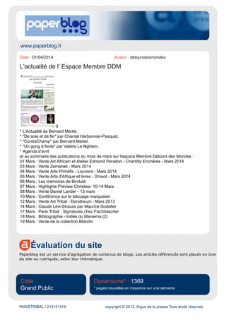 www.paperblog.fr
Évaluation du site
Paperblog est un service d'agrégation de contenus de blogs. Les articles référencés sont placés en Une
du site ou rubriqués, selon leur thématique.
Cible
Grand Public
Dynamisme* : 1315
* pages nouvelles en moyenne sur une semaine
PARISTRIBAL / 209832351 copyright © 2013, Argus de la presse Tous droits réservés
Date : 17/02/2014 Auteur : -
Paris Tribal : Un nouvel évènement parisien
par Detoursdesmondes
Comme annoncé en décembre dernier : Paris Tribalest le nouvel évènement consacré aux arts
premiers organisé par les galeries parisiennes du 3 au 6 avril prochain.
Vous trouverez de nombreuses précisions dans le dossier de presse ci-dessous :
http://www.paperblog.fr/7007146/paris-tribal-un-nouvel-evenement-parisien/
 