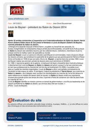 www.connaissancedesarts.com
Évaluation du site
Le site de la revue Connaissance des Arts diffuse l'actualité artistique en général (musées, artistes,
expositions, musique, etc.)
Cible
Spécialisée
Dynamisme* : 19
* pages nouvelles en moyenne sur une semaine
DESSIN / 204738795 copyright © 2013, Argus de la presse Tous droits réservés
Date : 03/12/2013 Auteur : Guy Boyer
Louis de Bayser remplace Hervé Aaron à la tête du salon du Dessin
Louis de Bayser
Meilleur des salons internationaux de spécialité, le salon du Dessin change de président. Après
Hervé Aaron, c’est Louis de Bayser qui va devoir assurer la qualité de la 23e édition qui aura lieu du
26 au 31 mars 2014.
On ne répètera jamais assez combien le travail et l'investissement d'Hervé Aaron à la tête du
salon du Dessin ont été importants. Depuis seize ans, il s'est battu pour que ce salon spécialisé
rassemblant la crème de la crème des marchands internationaux de dessin tienne le cap. Avec son
équipe rapprochée, il a permis au salon d'abriter conférences, table-rondes et autres expositions très
remarquées dans ce domaine. Acceptant les remarques de la critique, il lui a donné l'ouverture au
contemporain longtemps réclamée. C'est donc le fils de Bruno de Bayser, lui même marchand de
dessin réputé, qui reprend le flambeau du salon comme il l'avait fait en 1998 pour la galerie familiale.
Lors de sa nomination le 20 novembre, il a rappelé que « le salon du Dessin revêt une importance
d'autant plus grande qu'en ces temps de crise il permet à Paris de conserver son rôle de place forte
du marché de l'art. »
 
