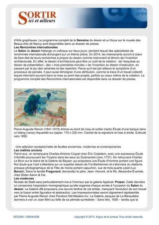 DESSIN / 206044298 copyright © 2013, Argus de la presse Tous droits réservés
Salon une sanguine toute en volupté de Le Brun, Femme en vol avec les bras levés. Mathieu Néouze,
établi depuis 2004 dans le quartier Drouot, s’adresse à des collectionneurs avertis et à un public avide
de surprises. Il cultive un goût immodéré pour le courant symboliste de la fin du XIXe siècle et pour le
Réalisme des années vingt, trente et quarante, dont il propose un large panorama à travers le dessin.
Il étonnera les visiteurs du Salon du dessin avec une feuille de Gustave Miklos, Le Chien (vers 1925).
David Tunick, Inc. est spécialisé dans les oeuvres sur papier : maîtres anciens et modernes n’ont
pas de secret pour cette galerie fondée en 1966. Pour ne pas passer inaperçu lors de sa première
participation au Salon du dessin, il va miser sur une sanguine de Nicolas de Plattemontagne dont le
travail du trait laisse entrevoir le mouvement de la femme drapée que l’artiste représente. Enfin, 2014
signera le retour au Salon du dessin de Vincent Lécuyer, qui nous plongera dans les Années folles
avec une illustration de Jean Pagès pour Vogue : Lorraine Dietrich B3/6 (1927). Le Salon du dessin
donne à voir les oeuvres du passé, mais il exhorte aussi le public à regarder vers l’avenir.
Le Salon du dessin encourage la création via la remise du Prix de dessin contemporain de la
Fondation Daniel et Florence Guerlain Depuis 2010, les grands collectionneurs Daniel et Florence
Guerlain soutiennent la création contemporaine : le Prix de dessin contemporain de la Fondation
Daniel et Florence Guerlain est remis au Salon du dessin, où les trois artistes en lice sont d’ailleurs
exposés. Une façon pour les mécènes de faire découvrir leurs coups de coeur au grand public. Le prix
sera remis au lauréat le jeudi 27 mars 2014.
Joan Miró (1893-1983) Untitled, 1926 Mine de plomb, crayon et pastel sur papier, 460 x 620 mm.
Signé et daté en bas à droite : Miro 5.26.
Le Salon du dessin, point de convergence du marché et des musées
La Semaine du dessin
Clin d’oeil au 23e anniversaire du Salon : 23 musées participeront à la XVe Semaine du dessin du 24
au 31mars en proposant des visites privées accessibles uniquement sur inscription. C’est le thème
des Rencontres internationales qui fédère les musées participant à cette Semaine du dessin : en
2014, place au « dessin d’architecture dans tous ses états»!
Ainsi le musée du Louvre proposera deux expositions dévoilant les dessins préparatoires à la
réalisation de plafonds italiens et français. Le musée Rodin, la Maison de Victor Hugo et la Collection
Émile Hermès étudieront l’intérêt pour le dessin d’architecture, manifesté par les trois illustres artistes
qu’ils célèbrent. Dans le registre moderne, le cabinet d’Art graphique du Centre Pompidou présentera
une sélection de dessins de Théo van Doesburg pour la décoration à la fin des années 1920 de
l’espace de loisirs l’Aubette, à Strasbourg. Point d’orgue à cette Semaine du dessin, l’invité privilégié
du Salon du dessin 2014, le musée des Beaux-Arts de Nancy, proposera dans l’enceinte du Palais
Brongniart une sélection de dessins d’architecture parmi le fonds réputé dont dispose son cabinet
 