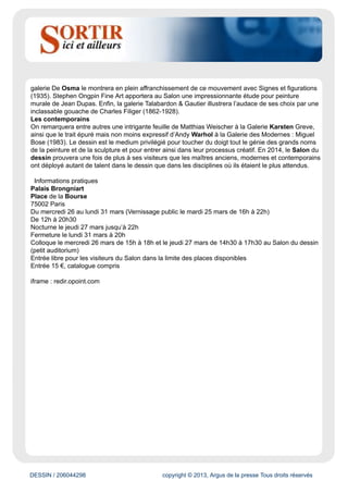 DESSIN / 206044298 copyright © 2013, Argus de la presse Tous droits réservés
d’Arts graphiques. Le programme complet de la Semaine du dessin et un focus sur le musée des
Beaux-Arts de Nancy sont disponibles dans ce dossier de presse.
Les Rencontres internationales
Le Salon du dessin héberge un colloque sur deux jours, pendant lequel des spécialistes de
renommée internationale échangent sur un thème précis. En 2014, les intervenants auront à coeur
de faire état de leurs recherches à propos du dessin comme instrument et témoin de l’invention
architecturale. En effet, le dessin d’architecture peut être un outil de la création : de l’esquisse au
dessin de présentation ; des « trois premières minutes » de l’invention au dessin d’exécution, en
passant par le jeu des variantes et des repentirs. Parce qu’il est par ailleurs le symptôme d’un
processus de pensée, il peut aussi témoigner d’une attribution, comme la trace d’un travail collectif,
lequel intervient souvent dans la mise au point des projets, parfois au coeur même de la création. Le
programme complet des Rencontres internationales est disponible dans ce dossier de presse.
Pierre-Auguste Renoir (1841-1919) Arbres au bord de l’eau et voilier (recto) Étude d’une barque dans
un étang (verso) Aquarelle sur papier, 170 x 230 mm. Cachet de la signature en bas à droite. Exécuté
vers 1895.
Une sélection exceptionnelle de feuilles anciennes, modernes et contemporaines
Les maîtres anciens
Parmi eux, on remarquera Charles-Antoine Coypel chez Éric Coatalem, avec une expressive Étude
d’Achille poursuivant les Troyens dans les eaux du Scamandre (vers 1737). On retrouvera Charles
Le Brun sur le stand de la Galerie de Bayser, qui proposera une Étude d’homme portant une figure.
Nul doute que l’oeil s’attardera sur un superbe dessin de Fra Bartolomeo et s’étonnera du réalisme
presque photographique de la Tête de moine portant capuchon, vue de trois-quarts (Jean-Luc
Baroni). Dans la famille Fragonard, demandez le père, Jean- Honoré, et le fils, Alexandre-Évariste,
chez Didier Aaron & Cie.
Les modernes
Nicolas de Staël sera particulièrement mis à l’honneur par la galerie Applicat- Prazan. Cette dernière
lui consacrera l’exposition monographique qu’elle organise chaque année à l’occasion du Salon du
dessin. La Galerie AB proposera une oeuvre tardive de cet artiste, marquant l’évolution de son travail
vers la fusion entre figuration et abstraction. Les Impressionnistes seront dignement représentés
par Pierre-Auguste Renoir chez Pandora Old Masters Inc. La Galerie Jacques de La Béraudière
donnera à voir un Joan Miró au faîte de sa période surréaliste – Sans titre, 1926 – tandis que la
 