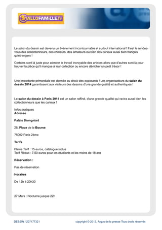 www.allofamille.fr
Évaluation du site
Ce portail s'adresse aux familles. Il leur propose des ressources concernant les loisirs et la culture
(cinéma, musées, sport, etc.)
Cible
Grand Public
Dynamisme* : 11
* pages nouvelles en moyenne sur une semaine
DESSIN / 207177321 copyright © 2013, Argus de la presse Tous droits réservés
Date : 10/01/2014 Auteur : Margaux Lapeyre
Le Salon du dessin à Paris 2014
Détails de la sortie enfant :
Le Salon du dessin à Paris 2014 se déroulera du 26 au 31 Mars 2014 au Palais Brongniart !
Pour sa 23e édition le salon du dessin propose des événements majeurs ! comme des remises de
prix ou encore des rencontres internationales autour du dessin d'architecture !
Du 26 Mars 2014 au 31 Mars 2014
A partir de : 6 ans
Idéal pour : Toute la famille
Durée de la sortie : - d'une 1/2 journée
Le Salon du dessin à Paris 2014 proposera aux visiteurs de visiter, admirer, acheter des dessins
anciens, modernes ou encore contemporains dans des galeries spécialisées ! Plus de 1000 dessins
seront en tout regroupés dans le Palais Brongniart !
 