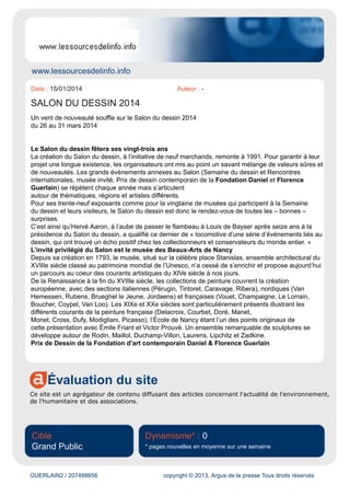DESSIN / 207177321 copyright © 2013, Argus de la presse Tous droits réservés
Le salon du dessin est devenu un événement incontournable et surtout international ! Il est le rendez-
vous des collectionneurs, des chineurs, des amateurs ou bien des curieux aussi bien français
qu'étrangers !
Certains sont là juste pour admirer le travail incroyable des artistes alors que d'autres sont là pour
trouver la pièce qu'il manque à leur collection ou encore dénicher un petit trésor !
Une importante primordiale est donnée au choix des exposants ! Les organisateurs du salon du
dessin 2014 garantissent aux visiteurs des dessins d'une grande qualité et authentiques !
Le salon du dessin à Paris 2014 est un salon raffiné, d'une grande qualité qui ravira aussi bien les
collectionneurs que les curieux !
Infos pratiques
Adresse
Palais Brongniart
28, Place de la Bourse
75002 Paris 2ème
Tarifs
Pleins Tarif : 15 euros, catalogue inclus
Tarif Réduit : 7,50 euros pour les étudiants et les moins de 18 ans
Réservation :
Pas de réservation
Horaires
De 12h à 20h30
27 Mars : Nocturne jusque 22h
 