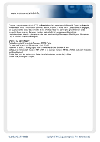 www.lessourcesdelinfo.info
Évaluation du site
Ce site est un agrégateur de contenu diffusant des articles concernant l'actualité de l'environnement,
de l'humanitaire et des associations.
Cible
Grand Public
Dynamisme* : 0
* pages nouvelles en moyenne sur une semaine
GUERLAIN2 / 207488656 copyright © 2013, Argus de la presse Tous droits réservés
Date : 15/01/2014 Auteur : -
SALON DU DESSIN 2014
Un vent de nouveauté souffle sur le Salon du dessin 2014
du 26 au 31 mars 2014
Le Salon du dessin fêtera ses vingt-trois ans
La création du Salon du dessin, à l’initiative de neuf marchands, remonte à 1991. Pour garantir à leur
projet une longue existence, les organisateurs ont mis au point un savant mélange de valeurs sûres et
de nouveautés. Les grands événements annexes au Salon (Semaine du dessin et Rencontres
internationales, musée invité, Prix de dessin contemporain de la Fondation Daniel et Florence
Guerlain) se répètent chaque année mais s’articulent
autour de thématiques, régions et artistes différents.
Pour ses trente-neuf exposants comme pour la vingtaine de musées qui participent à la Semaine
du dessin et leurs visiteurs, le Salon du dessin est donc le rendez-vous de toutes les – bonnes –
surprises.
C’est ainsi qu’Hervé Aaron, à l’aube de passer le flambeau à Louis de Bayser après seize ans à la
présidence du Salon du dessin, a qualifié ce dernier de « locomotive d’une série d’événements liés au
dessin, qui ont trouvé un écho positif chez les collectionneurs et conservateurs du monde entier. »
L’invité privilégié du Salon est le musée des Beaux-Arts de Nancy
Depuis sa création en 1793, le musée, situé sur la célèbre place Stanislas, ensemble architectural du
XVIIIe siècle classé au patrimoine mondial de l’Unesco, n’a cessé de s’enrichir et propose aujourd’hui
un parcours au coeur des courants artistiques du XIVe siècle à nos jours.
De la Renaissance à la fin du XVIIIe siècle, les collections de peinture couvrent la création
européenne, avec des sections italiennes (Pérugin, Tintoret, Caravage, Ribera), nordiques (Van
Hemessen, Rubens, Brueghel le Jeune, Jordaens) et françaises (Vouet, Champaigne, Le Lorrain,
Boucher, Coypel, Van Loo). Les XIXe et XXe siècles sont particulièrement présents illustrant les
différents courants de la peinture française (Delacroix, Courbet, Doré, Manet,
Monet, Cross, Dufy, Modigliani, Picasso), l’École de Nancy étant l’un des points originaux de
cette présentation avec Émile Friant et Victor Prouvé. Un ensemble remarquable de sculptures se
développe autour de Rodin, Maillol, Duchamp-Villon, Laurens, Lipchitz et Zadkine.
Prix de Dessin de la Fondation d’art contemporain Daniel & Florence Guerlain
 
