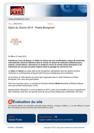 www.viafrance.com
Évaluation du site
Site traitant de l'actualité des festivals, fêtes et expositions en France. Présentation par régions et
saisons.
Cible
Grand Public
Dynamisme* : 93
* pages nouvelles en moyenne sur une semaine
DESSIN / 207969781 copyright © 2013, Argus de la presse Tous droits réservés
Date : 22/01/2014 Auteur : -
Salon du dessin
Ralph Starkweather
Un salon incontournable.
Le Salon du Dessin à Paris, au Palais de la Bourse - Palais Brongniart, est une manifestation
unique de renommée internationale, devenue référence dans le monde du dessin de collection.
Collectionneurs, experts, conservateurs, chercheurs ou amateurs venus du monde entier participent à
cet évènement qui occupe une place majeure dans le paysage du marché de l’art.
Présidé par Hervé Aaron, le Salon du Dessin accueille, durant cette édition, 39 galeries,
spécialisées dans les dessins anciens, modernes ou contemporains et figurant parmi les plus
prestigieuses de la profession.
Ce sont plus de 1000 dessins qui seront alors regroupés dans le cadre historique du Palais
Brongniart, pour votre plus grand plaisir.
Entrée : 15 € catalogue inclus
Nocturne le jeudi 27 jusqu'à 22h
Du mercredi 26 au lundi 31 mars 2014 :
- Du mercredi au dimanche de 12:00 à 20:30
 