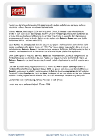 www.artistikrezo.com
Évaluation du site
Ce webzine diffuse une actualité culturelle large (cinéma, musique, théâtre...). Le site diffuse en outre
des chroniques et des annonces des événements à venir.
Cible
Grand Public
Dynamisme* : 18
* pages nouvelles en moyenne sur une semaine
DESSIN / 208398089 copyright © 2013, Argus de la presse Tous droits réservés
Date : 28/01/2014 Auteur : -
Salon du Dessin 2014 - Palais Brongniart
Du 26 au 31 mars 2014
Présidé par Louis de Bayser, Le Salon du dessin est une manifestation unique de renommée
internationale, devenue référence dans le monde du dessin de collection.Collectionneurs,
experts, conservateurs, chercheurs ou amateurs venus du monde entier participent à cet
évènement qui occupe une place majeure dans le paysage du marché de l’art.
Le Salon du dessin accueille cette année 39 galeries, spécialisées dans les dessins anciens,
modernes ou contemporains et figurant parmi les plus prestigieuses de la profession.
Ce sont plus de 1000 dessins qui seront alors regroupés dans le cadre historique du Palais
Brongniart, pour votre plus grand plaisir.
Parmi les nouveaux venus, on compte les Parisiens Nathalie Motte-Masselink et Mathieu Néouze
ainsi que le New-Yorkais David Tunick.
Nathalie Motte- Masselink a ouvert sa galerie en 2010, après avoir travaillé cinq ans en appartement.
Elle s’intéresse aussi bien aux grands noms de l’art qu’à des artistes plus confidentiels, tant dans
 