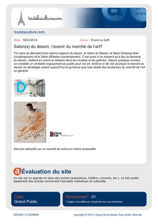 www.evous.fr
Évaluation du site
Evous est un portail diffusant l'actualité des grandes villes de France, sous forme d'articles.
Cible
Grand Public
Dynamisme* : 26
* pages nouvelles en moyenne sur une semaine
DESSIN / 211115083 copyright © 2013, Argus de la presse Tous droits réservés
Date : 05/03/2014 Auteur : Laura Bounie
Salon du Dessin au Palais Brongniart
Du 26 au 31 Mars, se tiendra au Palais Brongniart le Salon du Dessin, qui pour la sixième année a
fait appel à l’agence Décoral pour mettre en scène l’évènement.
En effet, depuis 2009 Decoral apporte une forme de modernité à la scénographie et à l’installation
générale du Salon du dessin, tout en conservant les codes de cette manifestation unique, devenue
référence dans le monde du dessin de collection.
Pour cette 23e édition du Salon, toujours dans le cadre historique du Palais Brongniart, l’agence
aménage une surface de 1 700 m2 accueillant 39 galeries et plus d’un millier de dessins anciens,
modernes et contemporains.
Du 26 au 31 Mars au Palais Brongniart
28 Place de la Bourse, 75002 Paris
 