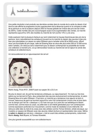 toutelaculture.com
Évaluation du site
Ce site est un agenda en ligne des sorties (expositions, théâtre, concerts, etc.). Le site publie
également des articles concernant l'actualité médiatique et culturelle.
Cible
Grand Public
Dynamisme* : 31
* pages nouvelles en moyenne sur une semaine
DESSIN / 212028856 copyright © 2013, Argus de la presse Tous droits réservés
Date : 18/03/2014 Auteur : Enora Le Goff
Salon(s) du dessin, l’avenir du marché de l’art?
Fin mars se déroulent trois salons majeurs du dessin, le Salon du Dessin, le Salon Drawing Now
(contemporain) et le Salon DDessin (contemporain). C’est aussi à ce moment qu’a lieu la semaine
du dessin, mettant en avant ce médium dans les musées et les galeries. Depuis quelques années
on constate un véritable engouement du public pour cet art, tentons ici de voir pourquoi le marché du
dessin se développe autant aujourd’hui et qu’est-ce que cela révèle des tendances du marché de l’art
en général.
,
Des prix attractifs sur un marché de moins en moins accessible
 