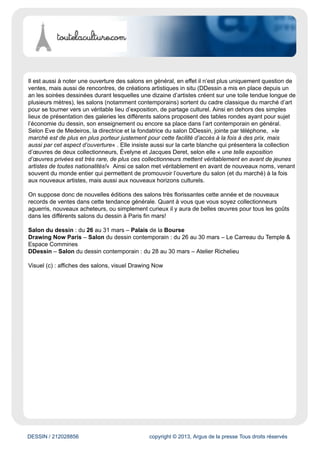 DESSIN / 212028856 copyright © 2013, Argus de la presse Tous droits réservés
Une petite révolution s’est produite ces dernières années dans le monde de la vente du dessin d’art
dont la cote affiche la progression la plus spectaculaire de la décennie quand on la compare à celle
de la peinture ou de la sculpture (depuis 2003 la hausse globale de l’indice des prix est de l’ordre
de 200%). Cette montée des prix s’accompagne aussi d’une augmentation des ventes, ce marché
représente aujourd’hui 33% des recettes du marché de l’art (contre 13% il y dix ans).
Cette explosion tient à plusieurs facteurs qui sont notamment la hausse faramineuse des prix de la
peinture, donc naturellement les acheteurs trouvent sur le marché du dessin des œuvres à des pris
bien plus abordables (un dessin au salon DDessin peut s’acheter entre 80 et 9000 euros, offrant
ainsi une fourchette de prix large, celle de Drawing Now se situe elle plus entre 200 et 15 000 euros
selon l’artiste). On retrouve donc notamment pour le dessin contemporain la possibilité de monter
une collection à moindre prix, ce qui démocratise l’accès au marché de l’art et rajeuni le cercle des
acheteurs et collectionneurs.
Un renouvellement et un rajeunissement de cet art
Martin Assig, Proie #101, 2008 Fusain sur papier 30 x 23,5 cm
De plus le dessin est, de part les tendances artistiques, au rajeunissement : fin mars sur les trois
salons qui se tiennent à Paris, deux présentent des œuvres exclusivement contemporaines, le salon
Drawing Now et le salon DDessin. C’est donc un marché qui a tendance à se rajeunir et donc à
innover, beaucoup de gens se tournent aujourd’hui vers l’art contemporain (moins cher et plus dans
l’air du temps que l’art dit « classique »). Et il est vrai que d’un point de vue esthétique le dessin
comme trait, comme trace du corps, se prête bien à cet intérêt généralisé pour l’art contemporain
comme expression profonde d’un mouvement, comme mode de révélation d’une intériorité. On
retrouve cette idée du trait et du corps avec des artistes comme Tomas Scherer, artiste slovaque, qui
investira un espace de DDessin avec des œuvres mêlant écriture et représentation des corps. Même
le salon du dessin qui est plus « classique » met en avant des artistes contemporains, notamment
Martin Assig, Matt Bryans, et Tomasz Kowalski.
Une plus grande accessibilité aux non-collectionneurs
 
