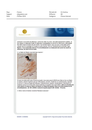 www.parisinfo.com
Évaluation du site
Le site de l'Office du Tourisme de Paris propose des pages sur les événements parisiens, , les
manifestations saisonnières et diffuse des conseils pratiques aux voyageurs.
Cible
Grand Public
Dynamisme* : 18
* pages nouvelles en moyenne sur une semaine
DESSIN / 212373247 copyright © 2013, Argus de la presse Tous droits réservés
Date : 21/03/2014 Auteur : -
Salon du dessin
du mercredi 26 mars 2014 au lundi 31 mars 2014
Un salon incontournable.Le Salon du Dessin à Paris, au Palais de la Bourse - Palais Brongniart,
est une manifestation unique de renommée internationale, devenue...
Exposition : Exposition - Foires & salons
Salon du dessin
du mercredi 26 mars 2014 au lundi 31 mars 2014
Un salon incontournable.Le Salon du Dessin à Paris, au Palais de la Bourse - Palais Brongniart,
est une manifestation unique de renommée internationale, devenue référence dans le monde du
dessin de collection.Collectionneurs, experts, conservateurs, chercheurs ou amateurs venus du
monde entier participent à cet évènement qui occupe une place majeure dans le paysage du marché
de l'art.Présidé par Hervé Aaron, le Salon du Dessin accueille, durant cette édition, 39 galeries,
spécialisées dans les dessins anciens, modernes ou contemporains et figurant parmi les plus
prestigieuses de la profession.Ce sont plus de 1000 dessins qui seront alors regroupés dans le cadre
historique du Palais Brongniart, pour votre plus grand plaisir.
 