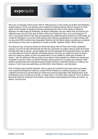 DESSIN / 212710354 copyright © 2013, Argus de la presse Tous droits réservés
Le très honorable Salon du dessin (du 26 au 31 mars au Palais Brongniart) est cette année encore
la caution d'excellence de cette semaine parisienne du dessin, avec la réunion des plus prestigieuses
galeries et des feuilles d'artistes inestimables, du XVIe siècle à aujourd'hui. Avec une section art
moderne et contemporain qui prend chaque année de l'ampleur (et la remise du Prix de dessin
contemporain de la Fondation Daniel et Florence Guerlain), il tend même à concurrencer son petit
frère Drawing Now, consacré au dessin contemporain. En attendant, on ne se lasse pas, à défaut
d'avoir les moyens de les acheter, de contempler sous la verrière de l'ancienne Bourse de Paris les
valeurs les plus cotées des arts graphiques : Le Brun, Fragonard, Nolde...
À peine rénové, l'élégant Carreau du Temple, dans le haut Marais, accueilleDrawing Now (qui
jusqu'à dimanche soir a bien failli être annulé à cause de l'occupation des lieux par les intermittents
du spectacle) — avec une extension « Fresh » pour les jeunes galeries à l'Espaces Commines tout
proche. Là, jusqu'à dimanche 30 mars, on trouve la crème de l'art contemporain en deux dimensions,
mais aussi de plus en plus de dessinateurs (Chris Ware, Blutch...), dont la cote rivalise avec celle des
artistes. Nouveauté cette année : vendredi soir, une « Drawing Night » propose projections et débats.
Enfin côté foires, ne pas oublier de faire un tour à l'Atelier Richelieu (du 28 au 30 mars), pour suivre
l'évolution du petit salon DDessin, avec des prix plus abordables.
Les expos
© Marcel Gotlib.
En ce qui concerne les expositions consacrées au dessin sous toutes ses formes, Paris n'est pas
en reste cette saison. Le dessin classique est à l'honneur à l'Ecole nationale supérieure des Beaux-
 