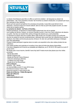 www.neuillyjournal.com
Évaluation du site
Le site du journal Neuilly Journal Indépendant diffuse l'actualité locale de Neuilly sous forme d'articles.
Cible
Grand Public
Dynamisme* : 13
* pages nouvelles en moyenne sur une semaine
DESSIN / 212676327 copyright © 2013, Argus de la presse Tous droits réservés
Date : 26/03/2014 Auteur : A. M.
Salon du Dessin à Paris du 26 au 31 mars
Du mercredi 26 mars au lundi 31 mars, la 23e édition du salon du dessin revient au palais
Brongniart. Cet événement est devenu une référence dans le monde du dessin.
Présidé par Louis de Bayser, le Salon du dessinest une manifestation unique de renommée
internationale, devenue référence dans le monde du dessin de collection. Collectionneurs, experts,
conservateurs, chercheurs ou amateurs venus du monde entier participent à cet évènement qui
occupe une place majeure dans le paysage du marché de l'art.
Le Salon du dessin accueille cette année 39 galeries, spécialisées dans les dessins anciens,
modernes ou contemporains et figurant parmi les plus prestigieuses de la profession.
Ce sont plus de 1000 dessins qui seront alors regroupés dans le cadre historique du Palais
Brongniart, pour votre plus grand plaisir.
Découvrir les exposants
Rencontres internationales : le dessin d'architecture dans tous ses états
Le premier volet de ces journées d'étude consacrées aux dessins d'architecture portera sur le
dessin d'architecture, comme instrument et témoin de la création architecturale. Les communications
centrées le plus souvent sur l'œuvre d'un architecte majeur permettront de mettre en évidence les
diverses facettes de cette problématique.
 