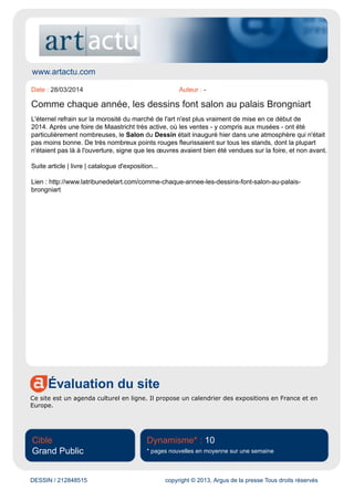 www.lequotidiendumedecin.fr
Évaluation du site
Le site Internet du magazine professionnel Le quotidien du médecin diffuse des articles concernant
l'actualité des professions de la santé.
Cible
Professionnelle
Dynamisme* : 39
* pages nouvelles en moyenne sur une semaine
DESSIN / 212757117 copyright © 2013, Argus de la presse Tous droits réservés
Date : 27/03/2014 Auteur : -
Le dessin à l’honneur
Pour la 24e édition du Salon du dessin, jusqu’au 31 mars (Palais Brongniart,
www.salondudessin.com), 39 galeries sont réunies, dont 3 nouvelles, 22 françaises et 17 étrangères,
sous la houlette d’un nouveau président, Louis de Bayser, formé dans la galerie familiale. Les raisons
du succès de la manifestation ? Des dessins toujours de grande qualité, qui séduisent les amateurs
comme les collectionneurs (…)
Article avec accès abonné : www.lequotidiendumedecin.fr/information/le-dessin-l-honneur
 