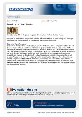 www.artactu.com
Évaluation du site
Ce site est un agenda culturel en ligne. Il propose un calendrier des expositions en France et en
Europe.
Cible
Grand Public
Dynamisme* : 10
* pages nouvelles en moyenne sur une semaine
DESSIN / 212848515 copyright © 2013, Argus de la presse Tous droits réservés
Date : 28/03/2014 Auteur : -
Comme chaque année, les dessins font salon au palais Brongniart
L'éternel refrain sur la morosité du marché de l'art n'est plus vraiment de mise en ce début de
2014. Après une foire de Maastricht très active, où les ventes - y compris aux musées - ont été
particulièrement nombreuses, le Salon du Dessin était inauguré hier dans une atmosphère qui n'était
pas moins bonne. De très nombreux points rouges fleurissaient sur tous les stands, dont la plupart
n'étaient pas là à l'ouverture, signe que les œuvres avaient bien été vendues sur la foire, et non avant.
Suite article | livre | catalogue d'exposition...
Lien : http://www.latribunedelart.com/comme-chaque-annee-les-dessins-font-salon-au-palais-
brongniart
 