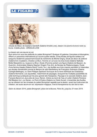 www.lefigaro.fr
Évaluation du site
Site du quotidien national Le Figaro. Il met en ligne l'intégralité de ses éditions papier ainsi que de
nombreuses dépêches d'agences et articles publiées en temps réel.
Cible
Grand Public
Dynamisme* : 411
* pages nouvelles en moyenne sur une semaine
DESSIN / 212874818 copyright © 2013, Argus de la presse Tous droits réservés
Date : 28/03/2014 Auteur : Véronique Prat
Dessin, mon beau dessein
Hans Hartung, «PI947-8», pastel sur papier. Crédits photo : Galerie Applicat-Prazan
Le Salon du dessin ouvre ses portes la semaine prochaine à Paris, au palais Brongniart. Mélange
harmonieux de valeurs sûres et de nouveautés : les amateurs sont gâtés.
Source Le Figaro Magazine
Rapidement devenu un rendez-vous obligé, le Salon du dessin a trouvé son public: d'abord réservé
à quelques spécialistes, il a attiré l'année dernière plus de 13 000 visiteurs. Mais surtout, il a fait
découvrir à un nombre croissant d'amateurs l'art du dessin dans ce qu'il a de plus fascinant: révéler
l'émotion première de l'artiste. Moyen indispensable à l'élaboration de l'œuvre, le dessin se diversifie
par le nombre des techniques employées, par le champ de recherches qu'ouvre l'invention de
procédés pris et repris au fil du temps. Il y a dans le dessin une «probité», pour reprendre le mot
si juste d'Ingres, qui le place d'emblée en première ligne et justifie la passion des collectionneurs.
Dans le sillage du Salon du dessin, 23 musées participeront, avec leur cortège d'expositions
(dont une très belle sélection de dessins de François-André Vincent au musée Cognacq-Jay), à la
Semaine du dessin tandis que sera remis le prix du dessin contemporain de la très active Fondation
Daniel & Florence Guerlain.
 